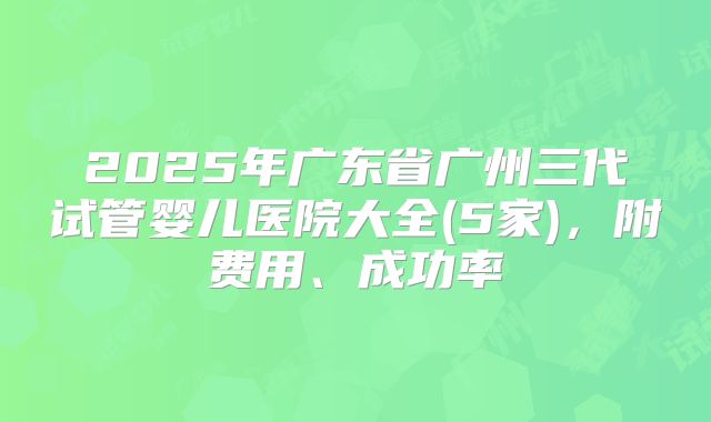 2025年广东省广州三代试管婴儿医院大全(5家)，附费用、成功率