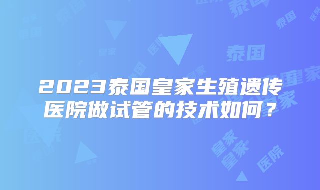 2023泰国皇家生殖遗传医院做试管的技术如何？