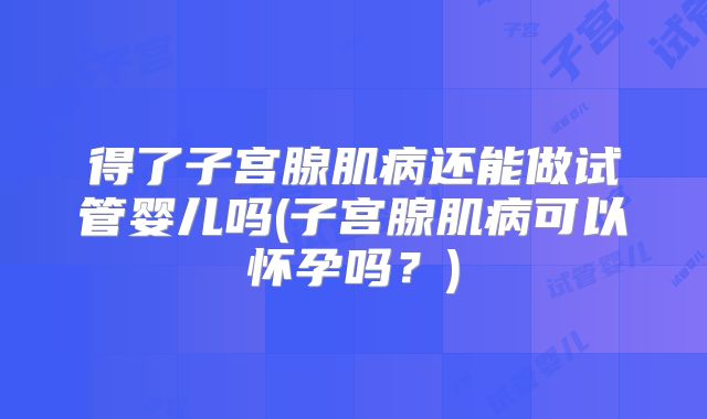 得了子宫腺肌病还能做试管婴儿吗(子宫腺肌病可以怀孕吗？)