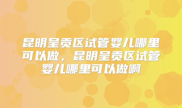 昆明呈贡区试管婴儿哪里可以做，昆明呈贡区试管婴儿哪里可以做啊