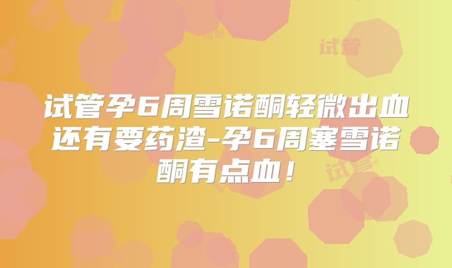 试管孕6周雪诺酮轻微出血还有要药渣-孕6周塞雪诺酮有点血！