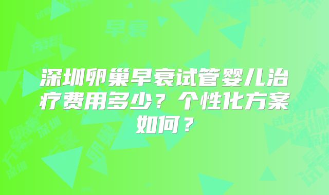 深圳卵巢早衰试管婴儿治疗费用多少？个性化方案如何？