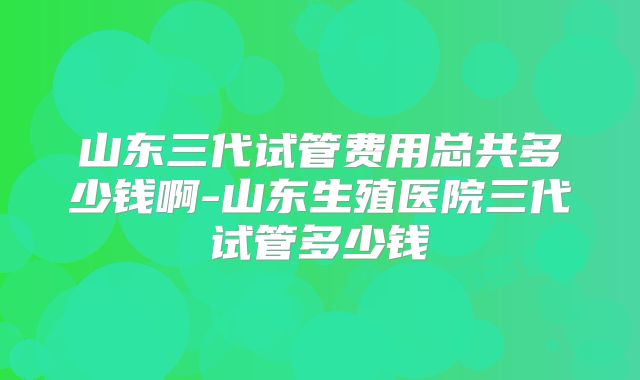 山东三代试管费用总共多少钱啊-山东生殖医院三代试管多少钱