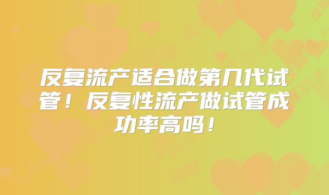 反复流产适合做第几代试管！反复性流产做试管成功率高吗！
