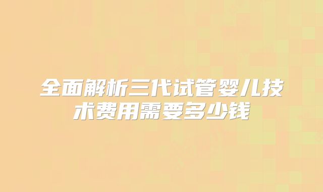 全面解析三代试管婴儿技术费用需要多少钱
