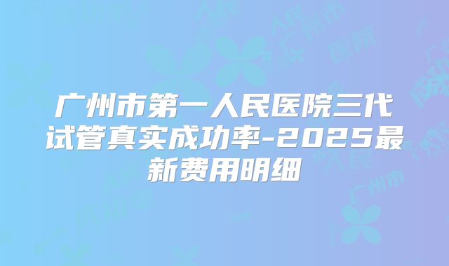 广州市第一人民医院三代试管真实成功率-2025最新费用明细