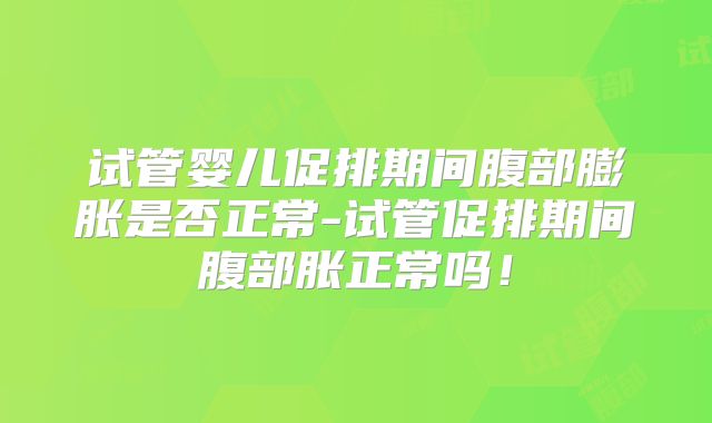 试管婴儿促排期间腹部膨胀是否正常-试管促排期间腹部胀正常吗!