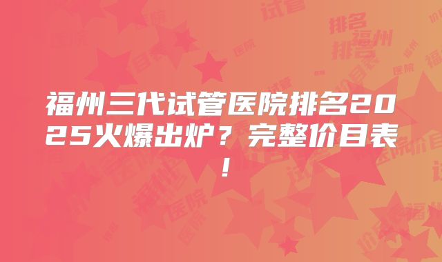 福州三代试管医院排名2025火爆出炉？完整价目表！