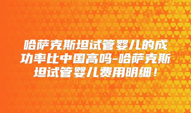 哈萨克斯坦试管婴儿的成功率比中国高吗-哈萨克斯坦试管婴儿费用明细！