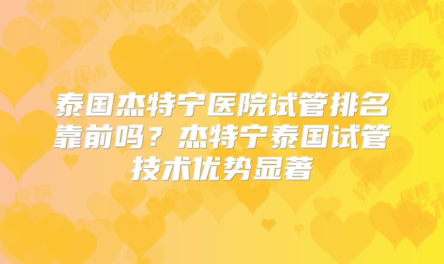 泰国杰特宁医院试管排名靠前吗？杰特宁泰国试管技术优势显著