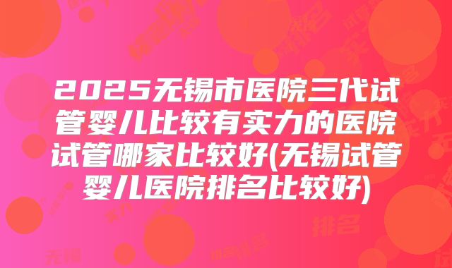 2025无锡市医院三代试管婴儿比较有实力的医院试管哪家比较好(无锡试管婴儿医院排名比较好)