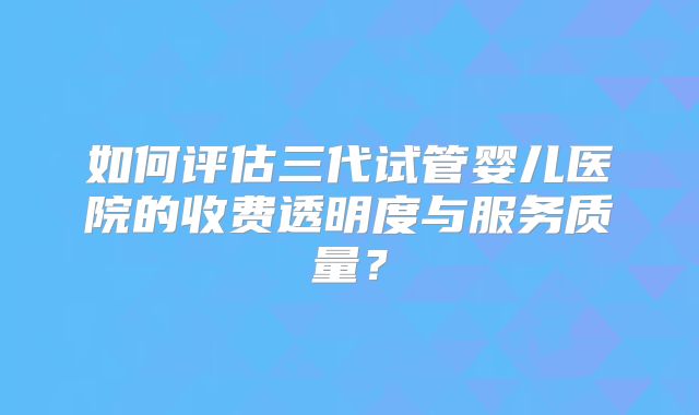 如何评估三代试管婴儿医院的收费透明度与服务质量？