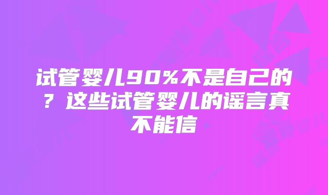 试管婴儿90%不是自己的?这些试管婴儿的谣言真不能信