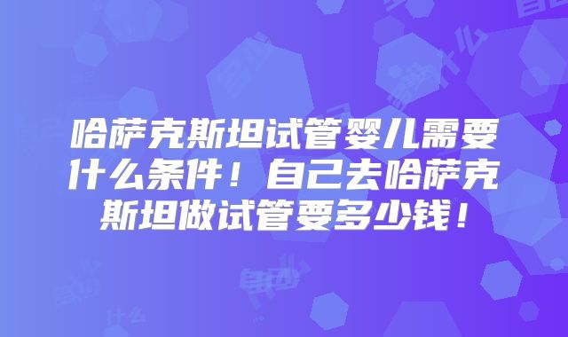 哈萨克斯坦试管婴儿需要什么条件！自己去哈萨克斯坦做试管要多少钱！