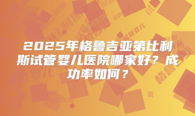 2025年格鲁吉亚第比利斯试管婴儿医院哪家好？成功率如何？