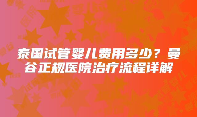 泰国试管婴儿费用多少？曼谷正规医院治疗流程详解