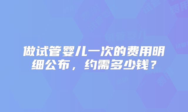 做试管婴儿一次的费用明细公布,约需多少钱?