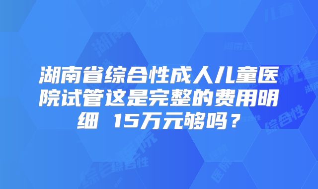 湖南省综合性成人儿童医院试管这是完整的费用明细 15万元够吗?