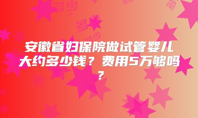 安徽省妇保院做试管婴儿大约多少钱？费用5万够吗？