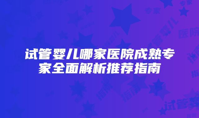 试管婴儿哪家医院成熟专家全面解析推荐指南