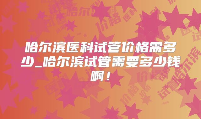 哈尔滨医科试管价格需多少_哈尔滨试管需要多少钱啊！