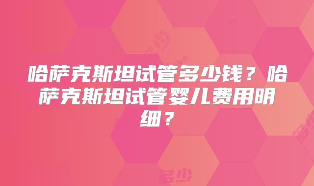 哈萨克斯坦试管多少钱？哈萨克斯坦试管婴儿费用明细？