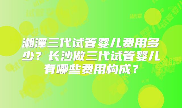 湘潭三代试管婴儿费用多少？长沙做三代试管婴儿有哪些费用构成？