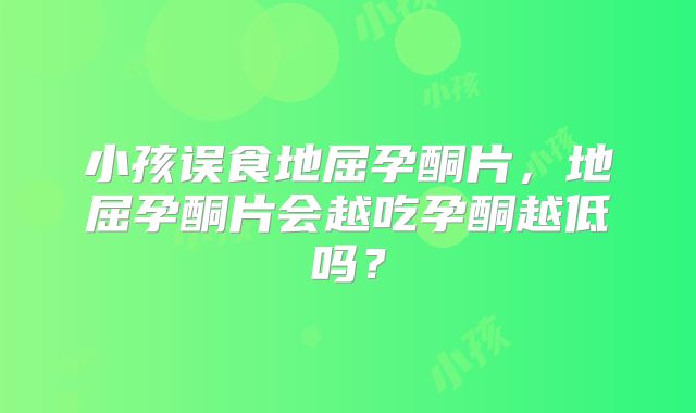 小孩误食地屈孕酮片,地屈孕酮片会越吃孕酮越低吗?