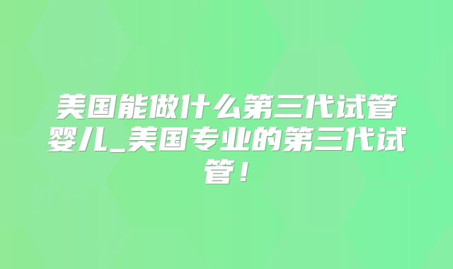 美国能做什么第三代试管婴儿_美国专业的第三代试管！