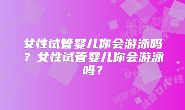 女性试管婴儿你会游泳吗？女性试管婴儿你会游泳吗？
