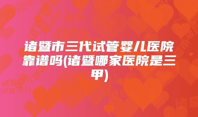诸暨市三代试管婴儿医院靠谱吗(诸暨哪家医院是三甲)