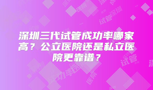 深圳三代试管成功率哪家高？公立医院还是私立医院更靠谱？