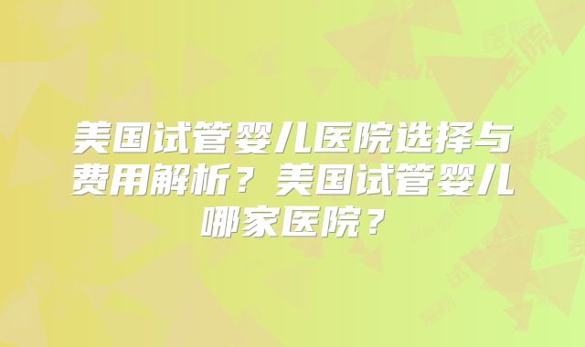 美国试管婴儿医院选择与费用解析？美国试管婴儿哪家医院？