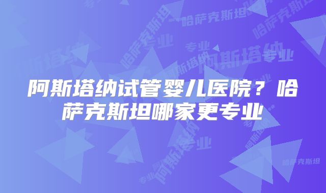 阿斯塔纳试管婴儿医院？哈萨克斯坦哪家更专业