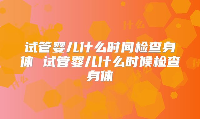试管婴儿什么时间检查身体 试管婴儿什么时候检查身体