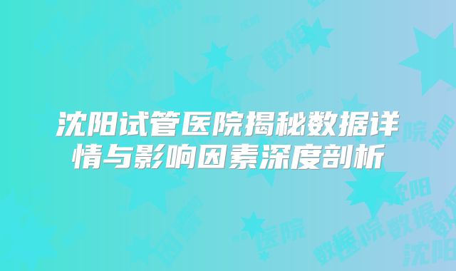 沈阳试管医院揭秘数据详情与影响因素深度剖析