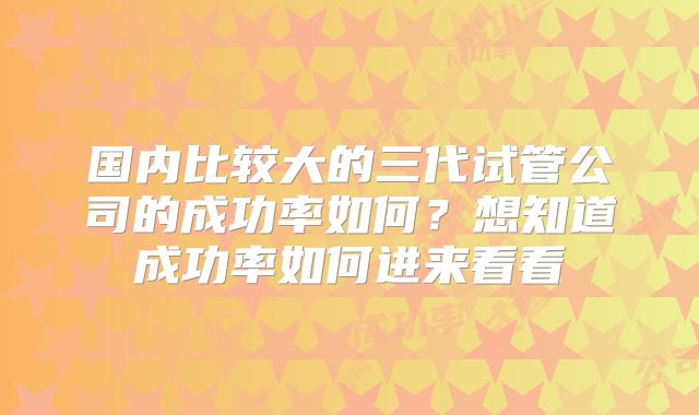 国内比较大的三代试管公司的成功率如何？想知道成功率如何进来看看