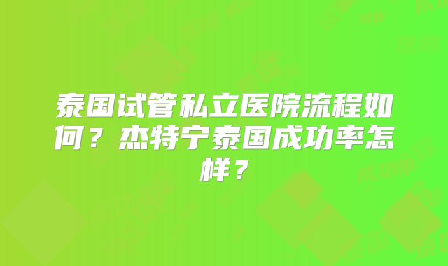 泰国试管私立医院流程如何？杰特宁泰国成功率怎样？