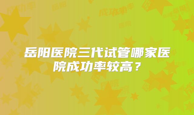岳阳医院三代试管哪家医院成功率较高？