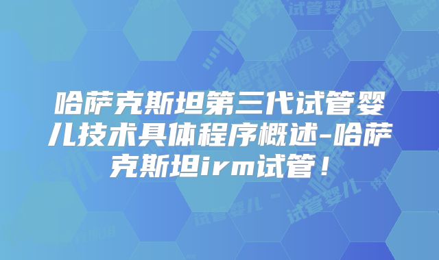 哈萨克斯坦第三代试管婴儿技术具体程序概述-哈萨克斯坦irm试管！