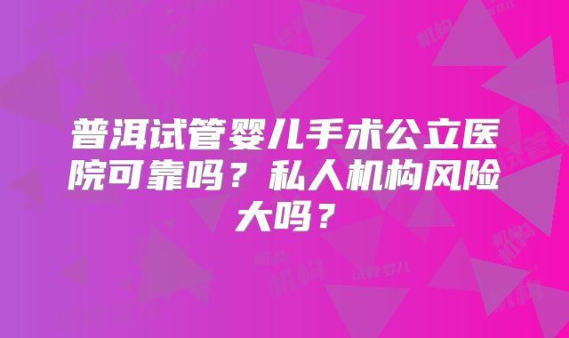 普洱试管婴儿手术公立医院可靠吗？私人机构风险大吗？