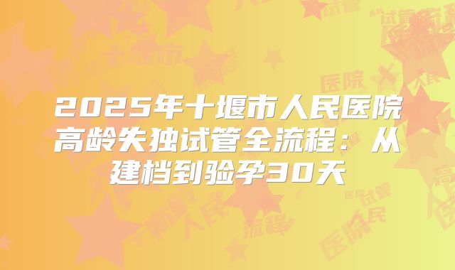2025年十堰市人民医院高龄失独试管全流程：从建档到验孕30天
