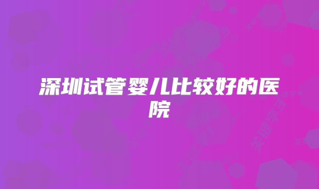 深圳试管婴儿比较好的医院