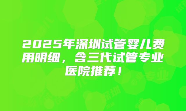 2025年深圳试管婴儿费用明细，含三代试管专业医院推荐！