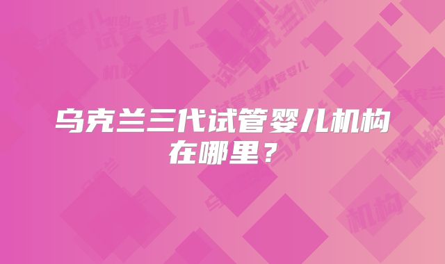 乌克兰三代试管婴儿机构在哪里？