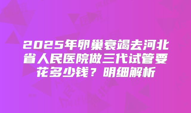 2025年卵巢衰竭去河北省人民医院做三代试管要花多少钱？明细解析