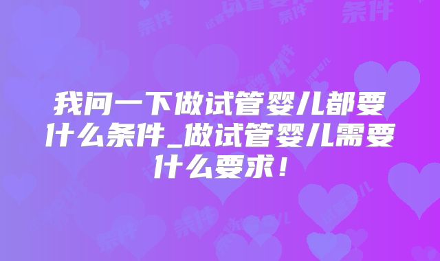 我问一下做试管婴儿都要什么条件_做试管婴儿需要什么要求!