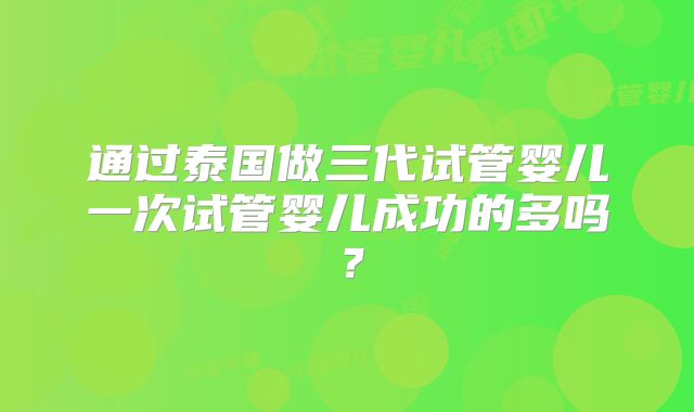 通过泰国做三代试管婴儿一次试管婴儿成功的多吗？