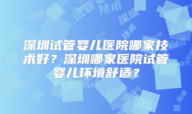 深圳试管婴儿医院哪家技术好？深圳哪家医院试管婴儿环境舒适？