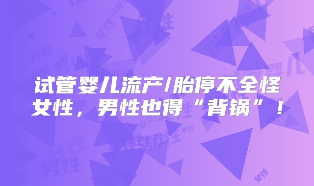 试管婴儿流产/胎停不全怪女性，男性也得“背锅”！